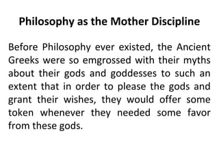 Philosophy as the Mother Discipline
Before Philosophy ever existed, the Ancient
Greeks were so emgrossed with their myths
about their gods and goddesses to such an
extent that in order to please the gods and
grant their wishes, they would offer some
token whenever they needed some favor
from these gods.
 