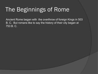 The Beginnings of Rome
Ancient Rome began with the overthrow of foreign Kings in 503
B. C. But romans like to say the history of their city began at
753 B. C.
 