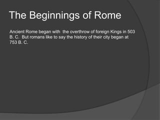 The Beginnings of Rome
Ancient Rome began with the overthrow of foreign Kings in 503
B. C. But romans like to say the history of their city began at
753 B. C.
 