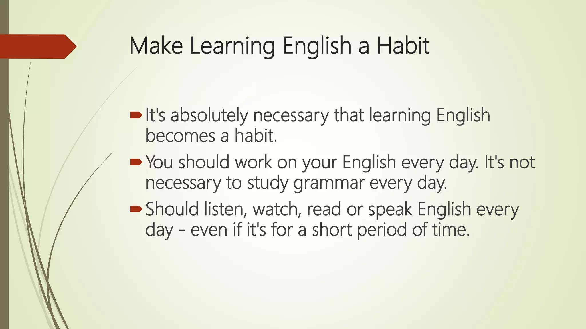 Make Learning English a Habit
It's absolutely necessary that learning English
becomes a habit.
You should work on your English every day. It's not
necessary to study grammar every day.
Should listen, watch, read or speak English every
day - even if it's for a short period of time.
 