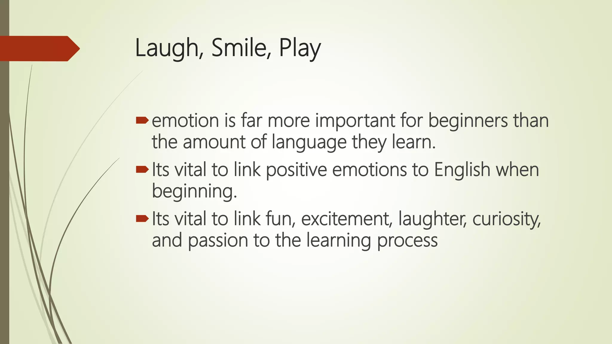 Laugh, Smile, Play
emotion is far more important for beginners than
the amount of language they learn.
Its vital to link positive emotions to English when
beginning.
Its vital to link fun, excitement, laughter, curiosity,
and passion to the learning process
 