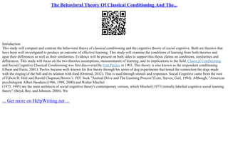 The Behavioral Theory Of Classical Conditioning And The...
Introduction
This study will compare and contrast the behavioral theory of classical conditioning and the cognitive theory of cocial cognitive. Both are theories that
have been well investigated to produce an outcome of effective learning. This study will examine the conditions of learning from both theories and
ague their differences as well as their similarities. Evidence will be present on both sides to support this thesis claims on conditions, similarities and
differences. This study will focus on the two theories assumptions, measurements of learning, and its implications to the field. Classical Conditioning
and Social Cognitive Classical Conditioning was first discovered by Ivan Pavlov in 1903. This theory is also known as the respondent conditioning
(Olson and Fazio, 2001). Pavlov became well–known for this theory through his series of dog experiments that tested the connection the dogs made
with the ringing of the bell and its relation with food (Ormrod, 2012). This is used through stimuli and responses. Social Cognitive came from the root
of Edwin B. Holt and Harold Chapman Brown 's 1931 book "Animal Drive and The Learning Process"(Lent, Steven, Gail, 1994). Although, "American
psychologists Albert Bandura (1986, 1998, 2000) and Walter Mischel
(1973, 1995) are the main architects of social cognitive theory's contemporary version, which Mischel (1973) initially labelled cognitive social learning
theory" (Boyd, Bee, and Johnson, 2006). We
... Get more on HelpWriting.net ...
 
