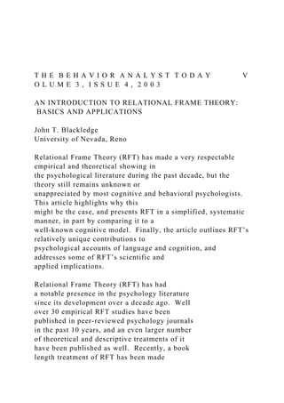 T H E B E H A V I O R A N A L Y S T T O D A Y V
O L U M E 3 , I S S U E 4 , 2 0 0 3
AN INTRODUCTION TO RELATIONAL FRAME THEORY:
BASICS AND APPLICATIONS
John T. Blackledge
University of Nevada, Reno
Relational Frame Theory (RFT) has made a very respectable
empirical and theoretical showing in
the psychological literature during the past decade, but the
theory still remains unknown or
unappreciated by most cognitive and behavioral psychologists.
This article highlights why this
might be the case, and presents RFT in a simplified, systematic
manner, in part by comparing it to a
well-known cognitive model. Finally, the article outlines RFT’s
relatively unique contributions to
psychological accounts of language and cognition, and
addresses some of RFT’s scientific and
applied implications.
Relational Frame Theory (RFT) has had
a notable presence in the psychology literature
since its development over a decade ago. Well
over 30 empirical RFT studies have been
published in peer-reviewed psychology journals
in the past 10 years, and an even larger number
of theoretical and descriptive treatments of it
have been published as well. Recently, a book
length treatment of RFT has been made
 
