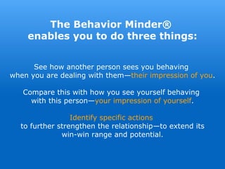 See how another person sees you behaving
when you are dealing with them—their impression of you.
Compare this with how you see yourself behaving
with this person—your impression of yourself.
Identify specific actions
to further strengthen the relationship—to extend its
win-win range and potential.
The Behavior Minder®
enables you to do three things:
 