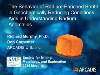 1 February 2014
The Behavior of Radium-Enriched Barite
in Geochemically Reducing Conditions
Aids in Understanding Radium
Anomalies
Richard Murphy, Ph.D.
Don Carpenter
ARCADIS U.S., Inc.
Society for Mining,
Metallurgy, and Exploration
2014 Meeting
 