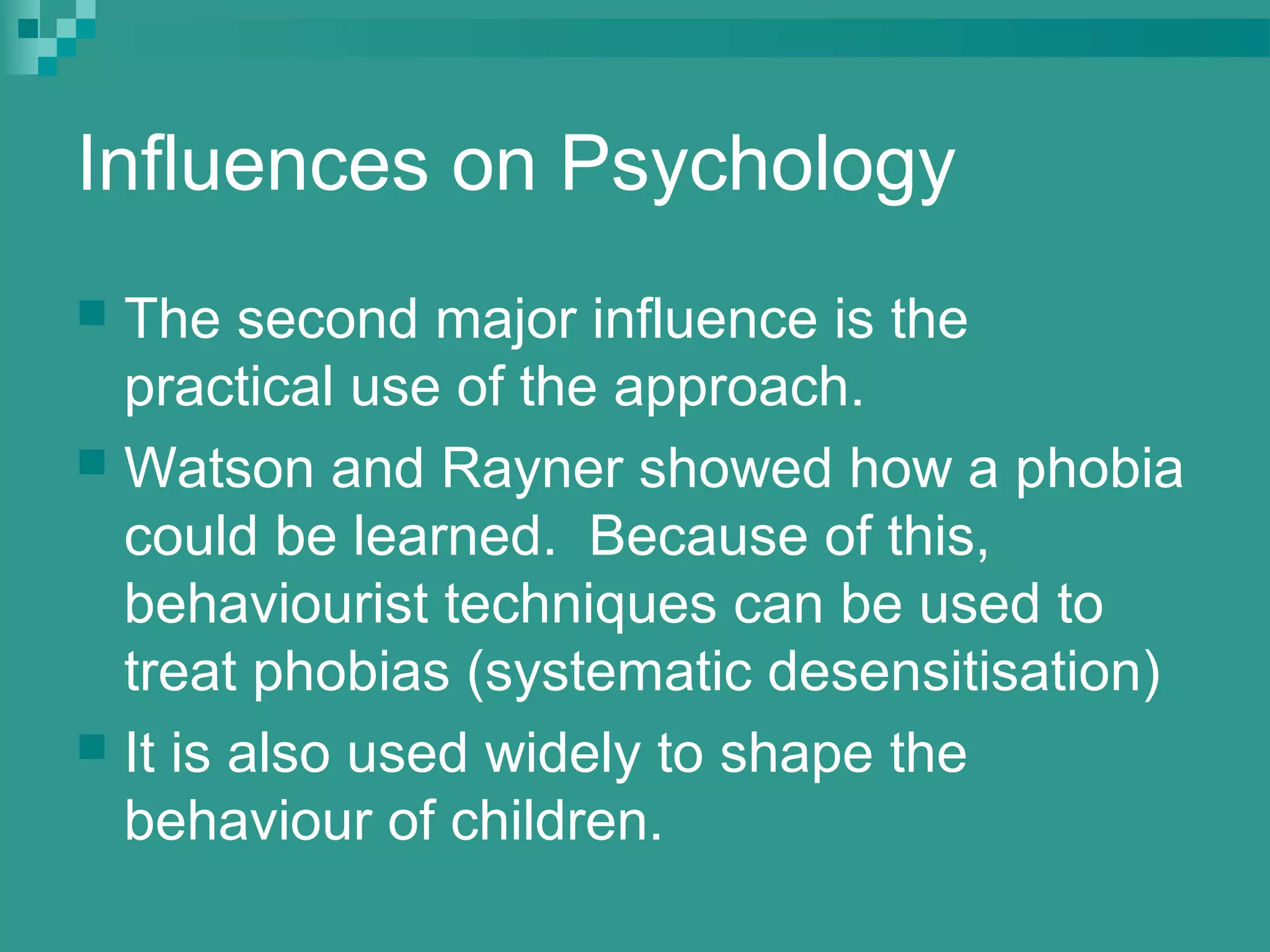 Influences on Psychology
 The second major influence is the
  practical use of the approach.
 Watson and Rayner showed how a phobia
  could be learned. Because of this,
  behaviourist techniques can be used to
  treat phobias (systematic desensitisation)
 It is also used widely to shape the
  behaviour of children.
 
