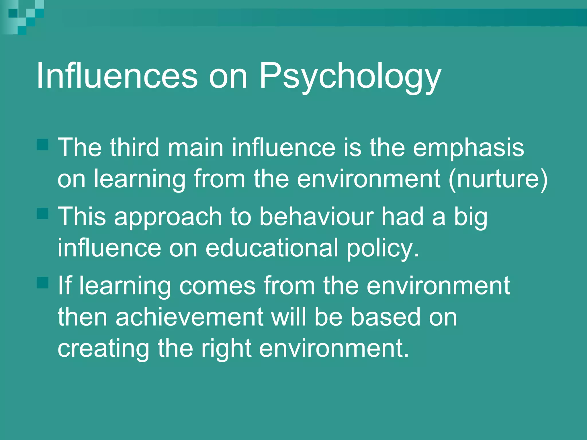 Influences on Psychology
 The third main influence is the emphasis
  on learning from the environment (nurture)
 This approach to behaviour had a big
  influence on educational policy.
 If learning comes from the environment
  then achievement will be based on
  creating the right environment.
 