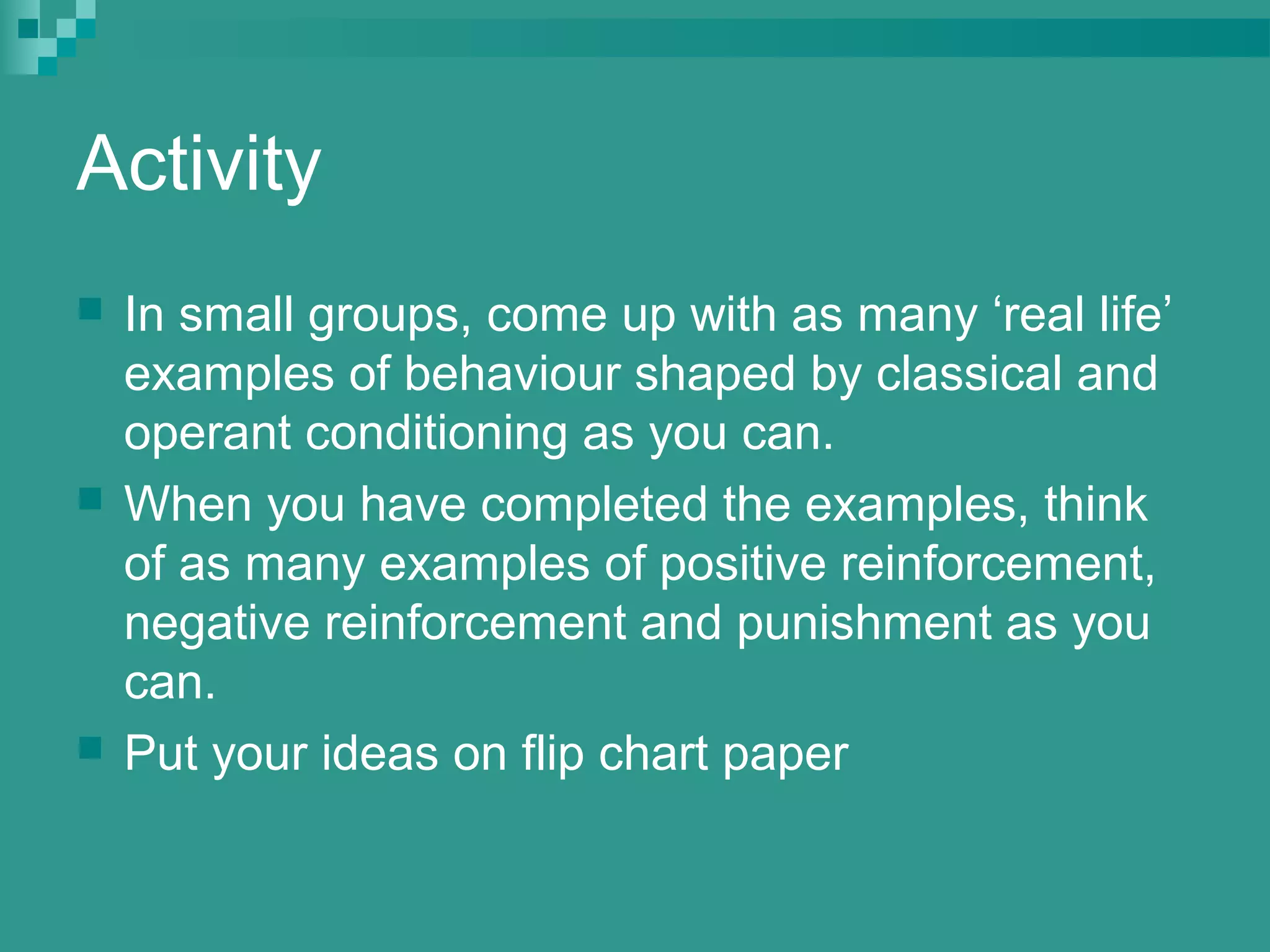 Activity
   In small groups, come up with as many ‘real life’
    examples of behaviour shaped by classical and
    operant conditioning as you can.
   When you have completed the examples, think
    of as many examples of positive reinforcement,
    negative reinforcement and punishment as you
    can.
   Put your ideas on flip chart paper
 