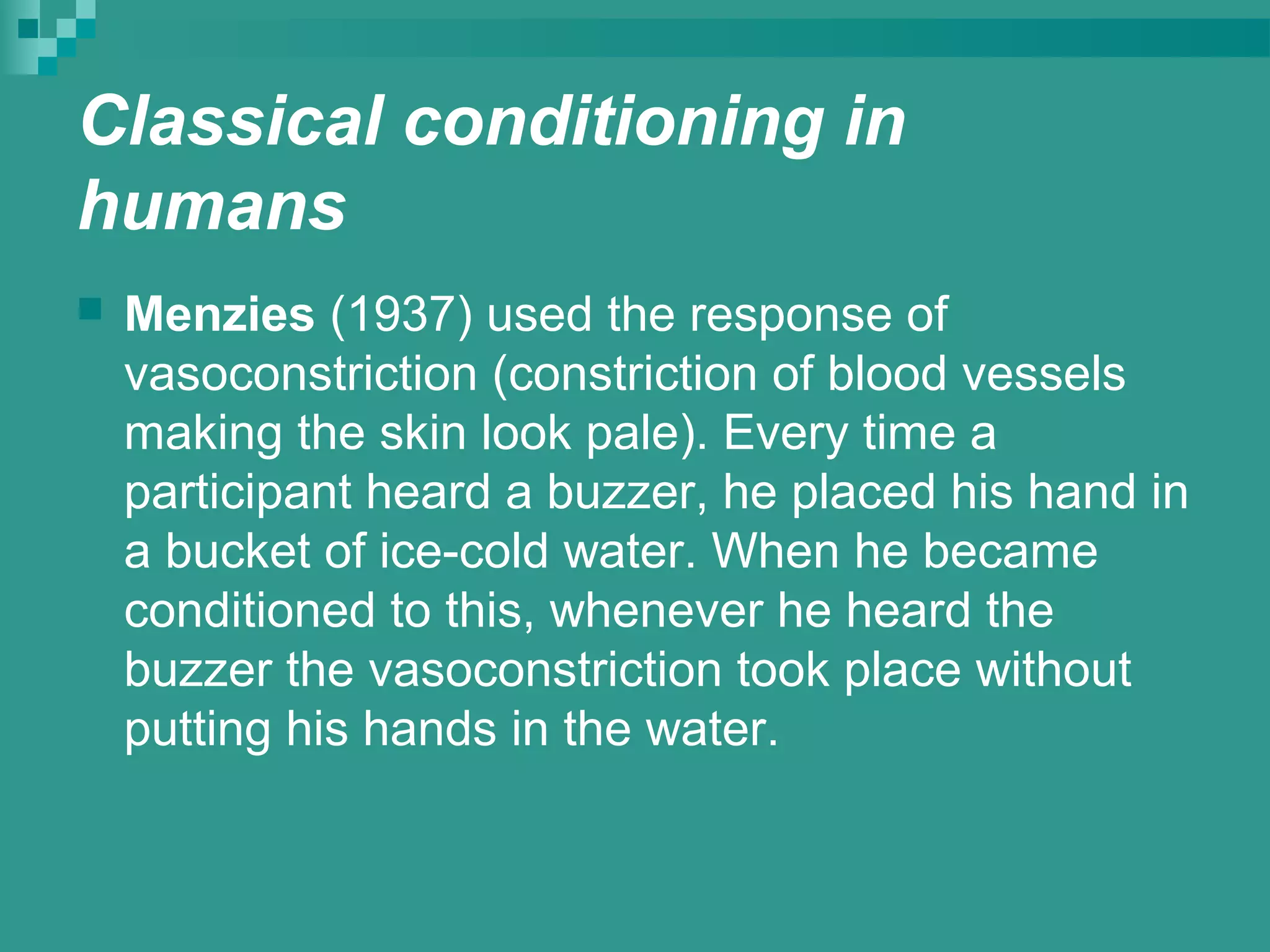Classical conditioning in
humans
   Menzies (1937) used the response of
    vasoconstriction (constriction of blood vessels
    making the skin look pale). Every time a
    participant heard a buzzer, he placed his hand in
    a bucket of ice-cold water. When he became
    conditioned to this, whenever he heard the
    buzzer the vasoconstriction took place without
    putting his hands in the water.
 