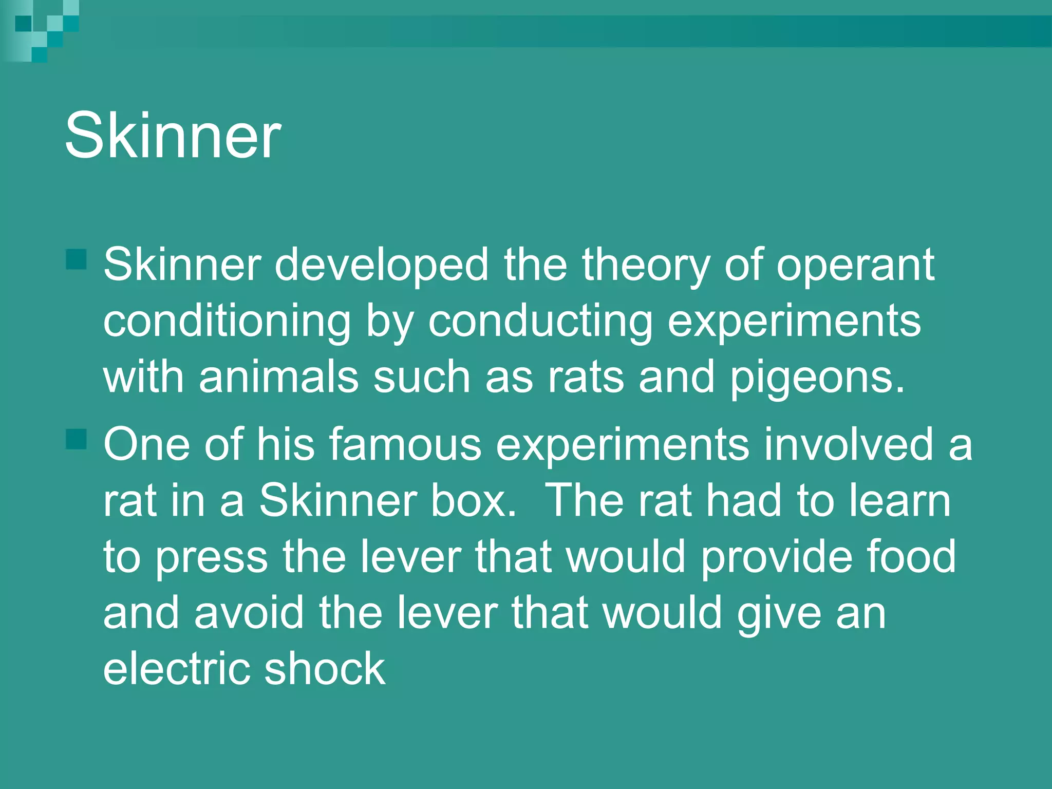 Skinner
 Skinner developed the theory of operant
  conditioning by conducting experiments
  with animals such as rats and pigeons.
 One of his famous experiments involved a
  rat in a Skinner box. The rat had to learn
  to press the lever that would provide food
  and avoid the lever that would give an
  electric shock
 