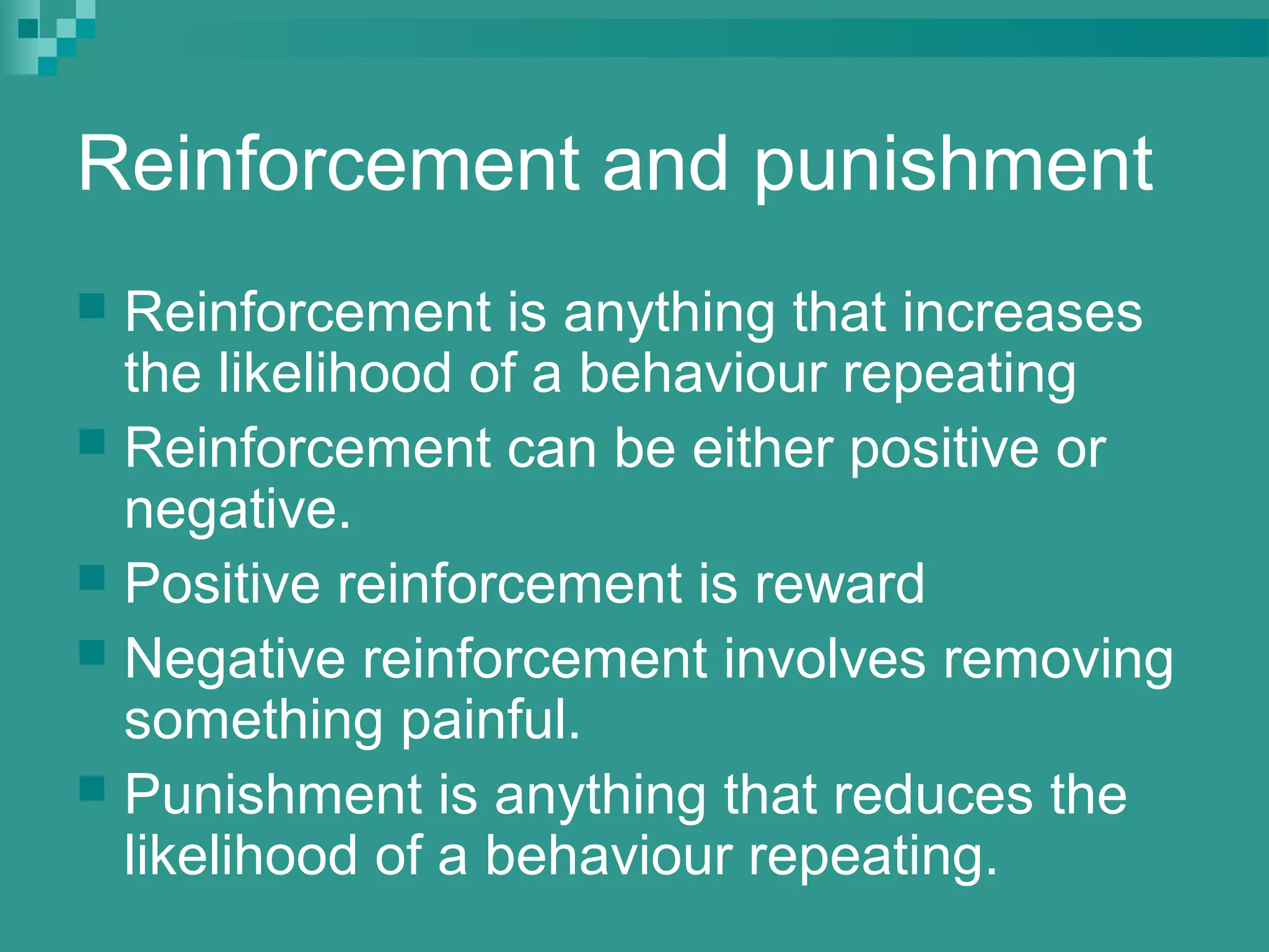 Reinforcement and punishment
 Reinforcement is anything that increases
  the likelihood of a behaviour repeating
 Reinforcement can be either positive or
  negative.
 Positive reinforcement is reward
 Negative reinforcement involves removing
  something painful.
 Punishment is anything that reduces the
  likelihood of a behaviour repeating.
 