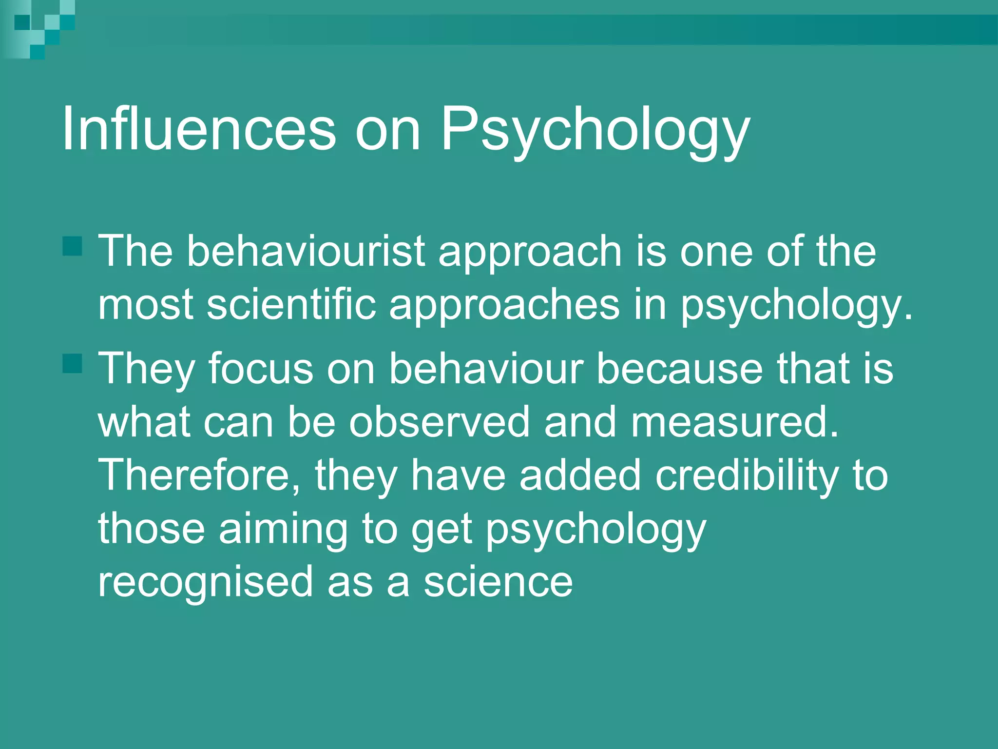 Influences on Psychology
 The behaviourist approach is one of the
  most scientific approaches in psychology.
 They focus on behaviour because that is
  what can be observed and measured.
  Therefore, they have added credibility to
  those aiming to get psychology
  recognised as a science
 