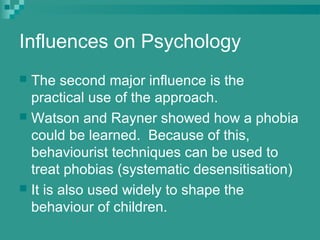 Influences on Psychology
 The second major influence is the
  practical use of the approach.
 Watson and Rayner showed how a phobia
  could be learned. Because of this,
  behaviourist techniques can be used to
  treat phobias (systematic desensitisation)
 It is also used widely to shape the
  behaviour of children.
 