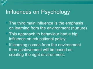 Influences on Psychology
 The third main influence is the emphasis
  on learning from the environment (nurture)
 This approach to behaviour had a big
  influence on educational policy.
 If learning comes from the environment
  then achievement will be based on
  creating the right environment.
 
