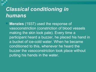 Classical conditioning in
humans
   Menzies (1937) used the response of
    vasoconstriction (constriction of blood vessels
    making the skin look pale). Every time a
    participant heard a buzzer, he placed his hand in
    a bucket of ice-cold water. When he became
    conditioned to this, whenever he heard the
    buzzer the vasoconstriction took place without
    putting his hands in the water.
 