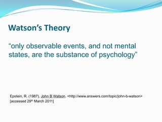 Watson’s Theory
“only observable events, and not mental
states, are the substance of psychology”




Epstein, R. (1987), John B Watson. <http://www.answers.com/topic/john-b-watson>
[accessed 29th March 2011]
 