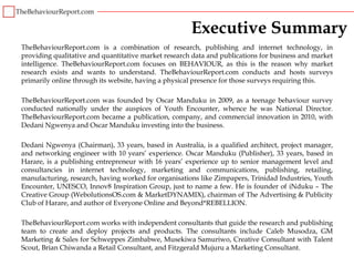 Executive Summary
TheBehaviourReport.com is a combination of research, publishing and internet technology, in
providing qualitative and quantitative market research data and publications for business and market
intelligence. TheBehaviourReport.com focuses on BEHAVIOUR, as this is the reason why market
research exists and wants to understand. TheBehaviourReport.com conducts and hosts surveys
primarily online through its website, having a physical presence for those surveys requiring this.

TheBehaviourReport.com was founded by Oscar Manduku in 2009, as a teenage behaviour survey
conducted nationally under the auspices of Youth Encounter, whence he was National Director.
TheBehaviourReport.com became a publication, company, and commercial innovation in 2010, with
Dedani Ngwenya and Oscar Manduku investing into the business.

Dedani Ngwenya (Chairman), 33 years, based in Australia, is a qualified architect, project manager,
and networking engineer with 10 years’ experience. Oscar Manduku (Publisher), 33 years, based in
Harare, is a publishing entrepreneur with 16 years’ experience up to senior management level and
consultancies in internet technology, marketing and communications, publishing, retailing,
manufacturing, research, having worked for organisations like Zimpapers, Trinidad Industries, Youth
Encounter, UNESCO, Innov8 Inspiration Group, just to name a few. He is founder of iNduku – The
Creative Group (WebolutionsOS.com & MarketDYNAMIX), chairman of The Advertising & Publicity
Club of Harare, and author of Everyone Online and Beyond*REBELLION.

TheBehaviourReport.com works with independent consultants that guide the research and publishing
team to create and deploy projects and products. The consultants include Caleb Musodza, GM
Marketing & Sales for Schweppes Zimbabwe, Musekiwa Samuriwo, Creative Consultant with Talent
Scout, Brian Chiwanda a Retail Consultant, and Fitzgerald Mujuru a Marketing Consultant.
 