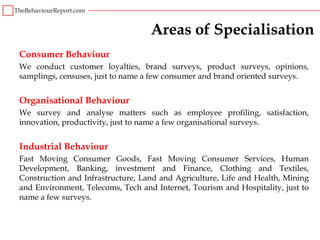 Areas of Specialisation
Consumer Behaviour
We conduct customer loyalties, brand surveys, product surveys, opinions,
samplings, censuses, just to name a few consumer and brand oriented surveys.


Organisational Behaviour
We survey and analyse matters such as employee profiling, satisfaction,
innovation, productivity, just to name a few organisational surveys.


Industrial Behaviour
Fast Moving Consumer Goods, Fast Moving Consumer Services, Human
Development, Banking, investment and Finance, Clothing and Textiles,
Construction and Infrastructure, Land and Agriculture, Life and Health, Mining
and Environment, Telecoms, Tech and Internet, Tourism and Hospitality, just to
name a few surveys.
 