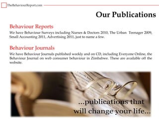Our Publications
Behaviour Reports
We have Behaviour Surveys including Nurses & Doctors 2010, The Urban Teenager 2009,
Small Accounting 2011, Advertising 2011, just to name a few.


Behaviour Journals
We have Behaviour Journals published weekly and on CD, including Everyone Online, the
Behaviour Journal on web consumer behaviour in Zimbabwe. These are available off the
website.
 