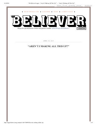 6/14/2016 The Believer Logger - “Aren’t I Making All This Up?” — “Aren’t I Making All This Up?”
http://logger.believermag.com/post/116032069939/arent-i-making-all-this-up 1/13
★ BELIEVERMAG.COM ★ SUBSCRIBE ★ STORE ★ CURRENT ISSUE ★
Enjoy the special features below and please consider subscribing to the Believer.
“AREN’T I MAKING ALL THIS UP?”
APR IL 10 , 2 015
Follow Like Reblog Embed Dashboard
 