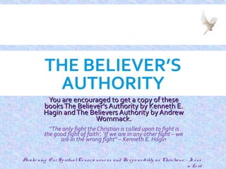 THE BELIEVER’S
AUTHORITY
You are encouraged to get a copy of theseYou are encouraged to get a copy of these
booksThe Believer’s Authority by Kenneth E.booksThe Believer’s Authority by Kenneth E.
Hagin andThe Believers Authority by AndrewHagin andThe Believers Authority by Andrew
Wommack.Wommack.
“The only fight the Christian is called upon to fight is
the good fight of faith’. ‘If we are in any other fight – we
are in the wrong fight” – Kenneth E. Hagin
Awake ning O ur SpiritualCo nscio usne ss and Re spo nsibility as Christians - Je sus
is Lo rd
1
 