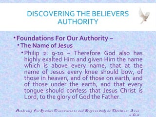 DISCOVERING THE BELIEVERS
AUTHORITY
•Foundations For Our Authority –
•The Name of Jesus
•Philip 2: 9-10 – Therefore God also has
highly exalted Him and given Him the name
which is above every name, that at the
name of Jesus every knee should bow, of
those in heaven, and of those on earth, and
of those under the earth, and that every
tongue should confess that Jesus Christ is
Lord, to the glory of God the Father.
10
Awake ning O ur SpiritualCo nscio usne ss and Re spo nsibility as Christians - Je sus
is Lo rd
 