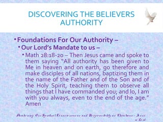 DISCOVERING THE BELIEVERS
AUTHORITY
•Foundations For Our Authority –
•Our Lord’s Mandate to us –
• Math 28:18-20 – Then Jesus came and spoke to
them saying “All authority has been given to
Me in heaven and on earth, go therefore and
make disciples of all nations, baptizing them in
the name of the Father and of the Son and of
the Holy Spirit, teaching them to observe all
things that I have commanded you; and lo, I am
with you always, even to the end of the age.”
Amen
12
Awake ning O ur SpiritualCo nscio usne ss and Re spo nsibility as Christians - Je sus
is Lo rd
 