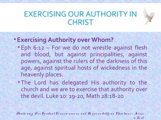 EXERCISING OUR AUTHORITY IN
CHRIST
•Exercising Authority over Whom?
• Eph 6:12 – For we do not wrestle against flesh
and blood, but against principalities, against
powers, against the rulers of the darkness of this
age, against spiritual hosts of wickedness in the
heavenly places.
• The Lord has delegated His authority to the
church and we are to exercise that authority over
the devil. Luke 10: 19-20, Math 28:18-20
13
Awake ning O ur SpiritualCo nscio usne ss and Re spo nsibility as Christians - Je sus
is Lo rd
 