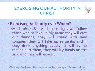 EXERCISING OUR AUTHORITY IN
CHRIST
•Exercising Authority over Whom?
•Mark 16:17-18 – And these signs will follow
those who believe: In My name they will cast
out demons; they will speak with new
tongues; they will take up serpents; and if
they drink anything deadly, it will by no
means hurt them; they will lay hands on the
sick, and they will recover.
14
Awake ning O ur SpiritualCo nscio usne ss and Re spo nsibility as Christians - Je sus
is Lo rd
 