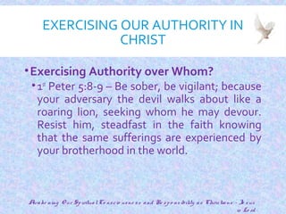 EXERCISING OUR AUTHORITY IN
CHRIST
•Exercising Authority over Whom?
•1st
Peter 5:8-9 – Be sober, be vigilant; because
your adversary the devil walks about like a
roaring lion, seeking whom he may devour.
Resist him, steadfast in the faith knowing
that the same sufferings are experienced by
your brotherhood in the world.
15
Awake ning O ur SpiritualCo nscio usne ss and Re spo nsibility as Christians - Je sus
is Lo rd
 