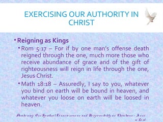 EXERCISING OUR AUTHORITY IN
CHRIST
•Reigning as Kings
• Rom 5:17 – For if by one man’s offense death
reigned through the one, much more those who
receive abundance of grace and of the gift of
righteousness will reign in life through the one,
Jesus Christ.
• Math 18:18 – Assuredly, I say to you, whatever
you bind on earth will be bound in heaven, and
whatever you loose on earth will be loosed in
heaven.
16
Awake ning O ur SpiritualCo nscio usne ss and Re spo nsibility as Christians - Je sus
is Lo rd
 
