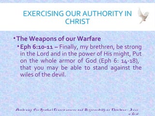 EXERCISING OUR AUTHORITY IN
CHRIST
•The Weapons of our Warfare
•Eph 6:10-11 – Finally, my brethren, be strong
in the Lord and in the power of His might, Put
on the whole armor of God (Eph 6: 14-18),
that you may be able to stand against the
wiles of the devil.
17
Awake ning O ur SpiritualCo nscio usne ss and Re spo nsibility as Christians - Je sus
is Lo rd
 