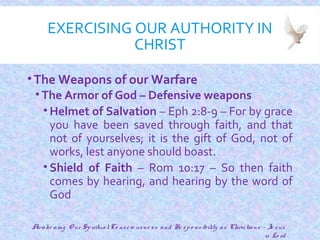 EXERCISING OUR AUTHORITY IN
CHRIST
•The Weapons of our Warfare
• The Armor of God – Defensive weapons
• Helmet of Salvation – Eph 2:8-9 – For by grace
you have been saved through faith, and that
not of yourselves; it is the gift of God, not of
works, lest anyone should boast.
• Shield of Faith – Rom 10:17 – So then faith
comes by hearing, and hearing by the word of
God
18
Awake ning O ur SpiritualCo nscio usne ss and Re spo nsibility as Christians - Je sus
is Lo rd
 