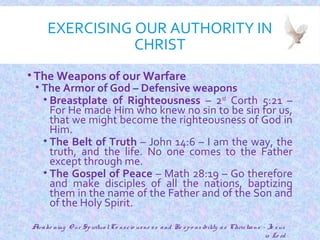 EXERCISING OUR AUTHORITY IN
CHRIST
• The Weapons of our Warfare
• The Armor of God – Defensive weapons
• Breastplate of Righteousness – 2nd
Corth 5:21 –
For He made Him who knew no sin to be sin for us,
that we might become the righteousness of God in
Him.
• The Belt of Truth – John 14:6 – I am the way, the
truth, and the life. No one comes to the Father
except through me.
• The Gospel of Peace – Math 28:19 – Go therefore
and make disciples of all the nations, baptizing
them in the name of the Father and of the Son and
of the Holy Spirit.
19
Awake ning O ur SpiritualCo nscio usne ss and Re spo nsibility as Christians - Je sus
is Lo rd
 