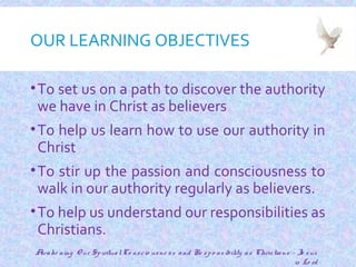 OUR LEARNING OBJECTIVES
•To set us on a path to discover the authority
we have in Christ as believers
•To help us learn how to use our authority in
Christ
•To stir up the passion and consciousness to
walk in our authority regularly as believers.
•To help us understand our responsibilities as
Christians.
2
Awake ning O ur SpiritualCo nscio usne ss and Re spo nsibility as Christians - Je sus
is Lo rd
 