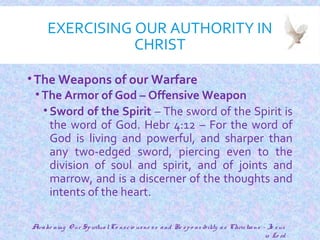 EXERCISING OUR AUTHORITY IN
CHRIST
•The Weapons of our Warfare
• The Armor of God – Offensive Weapon
• Sword of the Spirit – The sword of the Spirit is
the word of God. Hebr 4:12 – For the word of
God is living and powerful, and sharper than
any two-edged sword, piercing even to the
division of soul and spirit, and of joints and
marrow, and is a discerner of the thoughts and
intents of the heart.
20
Awake ning O ur SpiritualCo nscio usne ss and Re spo nsibility as Christians - Je sus
is Lo rd
 