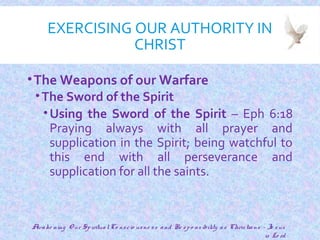 EXERCISING OUR AUTHORITY IN
CHRIST
•The Weapons of our Warfare
•The Sword of the Spirit
•Using the Sword of the Spirit – Eph 6:18
Praying always with all prayer and
supplication in the Spirit; being watchful to
this end with all perseverance and
supplication for all the saints.
21
Awake ning O ur SpiritualCo nscio usne ss and Re spo nsibility as Christians - Je sus
is Lo rd
 