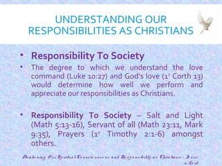 UNDERSTANDING OUR
RESPONSIBILITIES AS CHRISTIANS
• Responsibility To Society
• The degree to which we understand the love
command (Luke 10:27) and God’s love (1st
Corth 13)
would determine how well we perform and
appreciate our responsibilities as Christians.
• Responsibility To Society – Salt and Light
(Math 5:13-16), Servant of all (Math 23:11, Mark
9:35), Prayers (1st
Timothy 2:1-6) amongst
others.
23
Awake ning O ur SpiritualCo nscio usne ss and Re spo nsibility as Christians - Je sus
is Lo rd
 