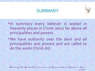 SUMMARY
•In summary every believer is seated in
heavenly places in Christ Jesus far above all
principalities and powers.
•We have authority over the devil and all
principalities and powers and are called to
do the works Christ did.
24
Awake ning O ur SpiritualCo nscio usne ss and Re spo nsibility as Christians - Je sus
is Lo rd
 