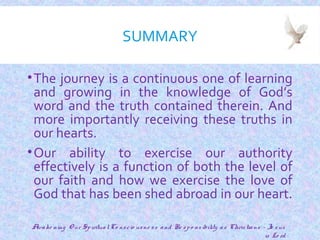 SUMMARY
•The journey is a continuous one of learning
and growing in the knowledge of God’s
word and the truth contained therein. And
more importantly receiving these truths in
our hearts.
•Our ability to exercise our authority
effectively is a function of both the level of
our faith and how we exercise the love of
God that has been shed abroad in our heart.
25
Awake ning O ur SpiritualCo nscio usne ss and Re spo nsibility as Christians - Je sus
is Lo rd
 