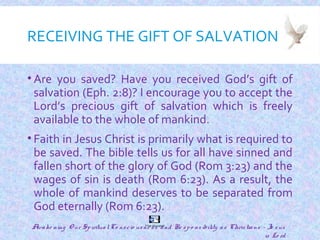 RECEIVING THE GIFT OF SALVATION
• Are you saved? Have you received God’s gift of
salvation (Eph. 2:8)? I encourage you to accept the
Lord’s precious gift of salvation which is freely
available to the whole of mankind.
• Faith in Jesus Christ is primarily what is required to
be saved. The bible tells us for all have sinned and
fallen short of the glory of God (Rom 3:23) and the
wages of sin is death (Rom 6:23). As a result, the
whole of mankind deserves to be separated from
God eternally (Rom 6:23).
27
The Gospel
Awake ning O ur SpiritualCo nscio usne ss and Re spo nsibility as Christians - Je sus
is Lo rd
 