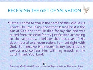 RECEIVING THE GIFT OF SALVATION
• Father I come to You in the name of the Lord Jesus
Christ. I believe in my heart that Jesus Christ is the
son of God and that He died for my sins and was
raised from the dead for my justification according
to the scriptures. I believe that because of His
death, burial and resurrection, I am set right with
God. So I receive Him(Jesus) in my heart as my
saviour and confess Him with my mouth as my
Lord. Thank You, Lord.
29
The Gospel
Awake ning O ur SpiritualCo nscio usne ss and Re spo nsibility as Christians - Je sus
is Lo rd
 