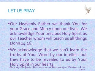 LET US PRAY
•Our Heavenly Father we thank You for
your Grace and Mercy upon our lives. We
acknowledge Your precious Holy Spirit as
our Teacher whom will teach us all things
(John 14:26).
•We acknowledge that we can’t learn the
truths of Your Word by our intellect but
they have to be revealed to us by Your
Holy Spirit in our hearts.
3
Awake ning O ur SpiritualCo nscio usne ss and Re spo nsibility as Christians - Je sus
is Lo rd
 