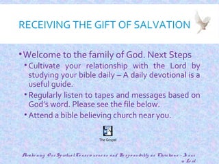 RECEIVING THE GIFT OF SALVATION
•Welcome to the family of God. Next Steps
• Cultivate your relationship with the Lord by
studying your bible daily – A daily devotional is a
useful guide.
• Regularly listen to tapes and messages based on
God’s word. Please see the file below.
• Attend a bible believing church near you.
30
The Gospel
Awake ning O ur SpiritualCo nscio usne ss and Re spo nsibility as Christians - Je sus
is Lo rd
 