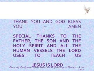 32
THANK YOU AND GOD BLESS
YOU – AMEN
SPECIAL THANKS TO THE
FATHER, THE SON AND THE
HOLY SPIRIT AND ALL THE
HUMAN VESSELS THE LORD
USES TO TEACH US
JESUS IS LORDAwake ning O ur SpiritualCo nscio usne ss and Re spo nsibility as Christians - Je sus
is Lo rd
 