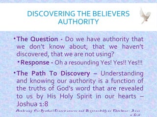 DISCOVERING THE BELIEVERS
AUTHORITY
•The Question - Do we have authority that
we don’t know about, that we haven’t
discovered, that we are not using?
•Response - Oh a resounding Yes! Yes!! Yes!!!
•The Path To Discovery – Understanding
and knowing our authority is a function of
the truths of God’s word that are revealed
to us by His Holy Spirit in our hearts –
Joshua 1:8
5
Awake ning O ur SpiritualCo nscio usne ss and Re spo nsibility as Christians - Je sus
is Lo rd
 