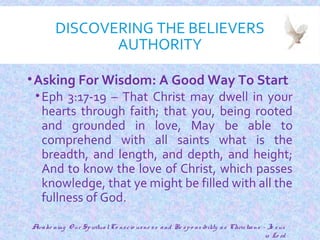 DISCOVERING THE BELIEVERS
AUTHORITY
•Asking For Wisdom: A Good Way To Start
•Eph 3:17-19 – That Christ may dwell in your
hearts through faith; that you, being rooted
and grounded in love, May be able to
comprehend with all saints what is the
breadth, and length, and depth, and height;
And to know the love of Christ, which passes
knowledge, that ye might be filled with all the
fullness of God.
6
Awake ning O ur SpiritualCo nscio usne ss and Re spo nsibility as Christians - Je sus
is Lo rd
 