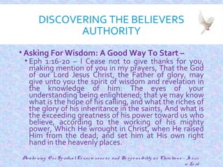 DISCOVERING THE BELIEVERS
AUTHORITY
• Asking For Wisdom: A Good Way To Start –
• Eph 1:16-20 – I Cease not to give thanks for you,
making mention of you in my prayers, That the God
of our Lord Jesus Christ, the Father of glory, may
give unto you the spirit of wisdom and revelation in
the knowledge of him: The eyes of your
understanding being enlightened; that ye may know
what is the hope of his calling, and what the riches of
the glory of his inheritance in the saints, And what is
the exceeding greatness of his power toward us who
believe, according to the working of his mighty
power, Which He wrought in Christ, when He raised
Him from the dead, and set him at His own right
hand in the heavenly places.
7
Awake ning O ur SpiritualCo nscio usne ss and Re spo nsibility as Christians - Je sus
is Lo rd
 
