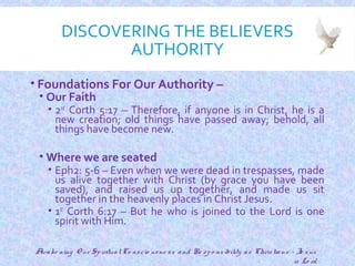 DISCOVERING THE BELIEVERS
AUTHORITY
• Foundations For Our Authority –
• Our Faith
• 2nd
Corth 5:17 – Therefore, if anyone is in Christ, he is a
new creation; old things have passed away; behold, all
things have become new.
• Where we are seated
• Eph2: 5-6 – Even when we were dead in trespasses, made
us alive together with Christ (by grace you have been
saved), and raised us up together, and made us sit
together in the heavenly places in Christ Jesus.
• 1st
Corth 6:17 – But he who is joined to the Lord is one
spirit with Him.
8
Awake ning O ur SpiritualCo nscio usne ss and Re spo nsibility as Christians - Je sus
is Lo rd
 