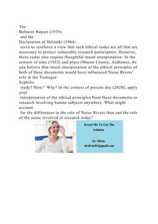 The
Belmont Report (1979)
and the
Declaration of Helsinki (1964)
serve to reinforce a view that such ethical codes are all that are
necessary to protect vulnerable research participants. However,
these codes also require thoughtful moral interpretation. In the
context of time (1932) and place (Macon County, Alabama), do
you believe that moral interpretation of the ethical principles of
both of these documents would have influenced Nurse Rivers’
role in the Tuskegee
Syphilis
study? How? Why? In the context of present day (2020), apply
your
interpretation of the ethical principles from these documents to
research involving human subjects anywhere. What might
account
for the differences in the role of Nurse Rivers then and the role
of the nurse involved in research today?
 